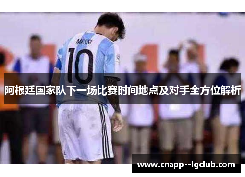 阿根廷国家队下一场比赛时间地点及对手全方位解析