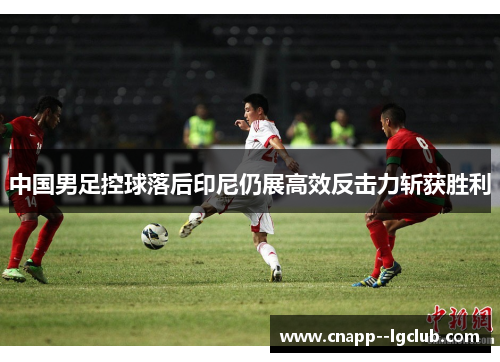 中国男足控球落后印尼仍展高效反击力斩获胜利