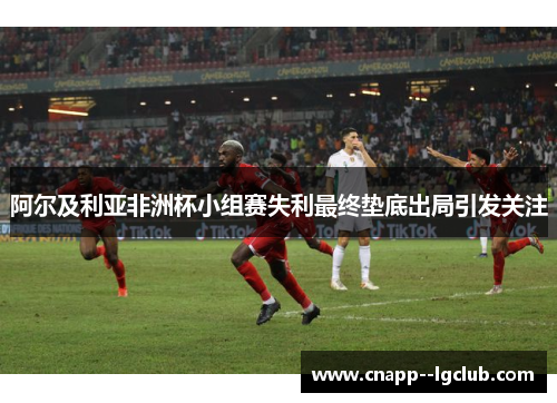 阿尔及利亚非洲杯小组赛失利最终垫底出局引发关注