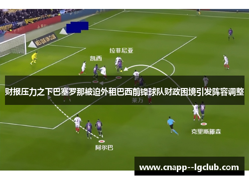 财报压力之下巴塞罗那被迫外租巴西前锋球队财政困境引发阵容调整