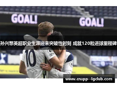 孙兴慜英超职业生涯迎来突破性时刻 成就120粒进球里程碑