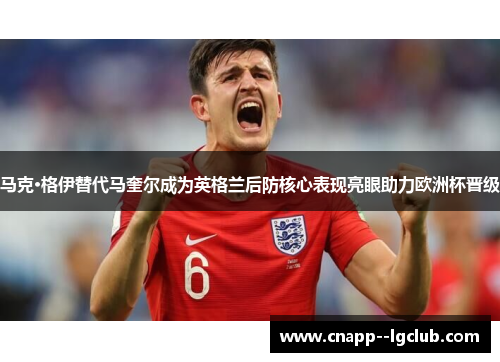 马克·格伊替代马奎尔成为英格兰后防核心表现亮眼助力欧洲杯晋级 马克·格伊替代马奎尔成为英格兰后防核心表现亮眼助力欧洲杯晋级