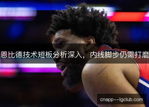 恩比德技术短板分析深入，内线脚步仍需打磨